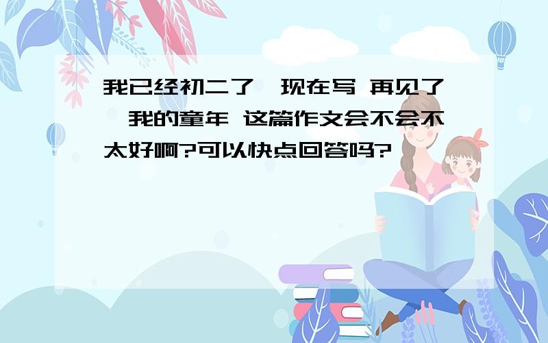 我已经初二了,现在写 再见了,我的童年 这篇作文会不会不太好啊?可以快点回答吗?