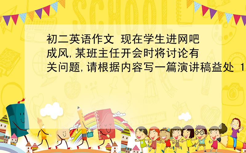 初二英语作文 现在学生进网吧成风,某班主任开会时将讨论有关问题,请根据内容写一篇演讲稿益处 1 学会使用现代设备 2 学习更多的知识 3 开扩视野弊端 1 过于沉迷游戏 2 网上交友,学习越来