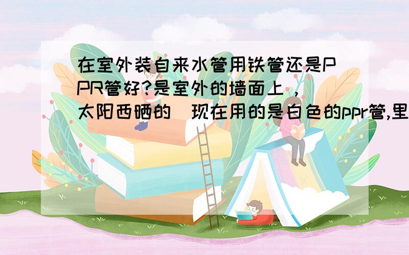 在室外装自来水管用铁管还是PPR管好?是室外的墙面上 ,太阳西晒的（现在用的是白色的ppr管,里面长青苔）