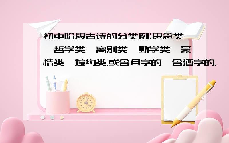 初中阶段古诗的分类例;思念类,哲学类,离别类,勤学类,豪情类,婉约类.或含月字的,含酒字的.