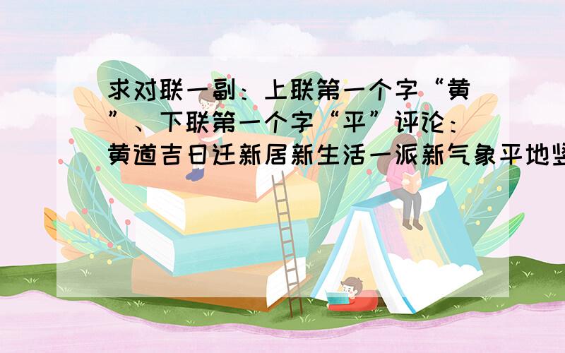 求对联一副：上联第一个字“黄”、下联第一个字“平”评论：黄道吉日迁新居新生活一派新气象平地竖起幸福楼谢亲朋合家谢党恩