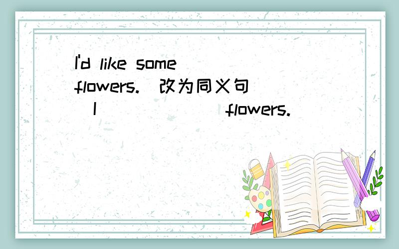 I'd like some flowers.(改为同义句）I___ ___ flowers.