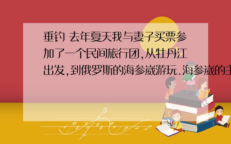 垂钓 去年夏天我与妻子买票参加了一个民间旅行团,从牡丹江出发,到俄罗斯的海参崴游玩.海参崴的主要魁力在于海,我们下榻的旅馆面对海,每天除了在阳台上看海,还要一次次下到海岸的最外