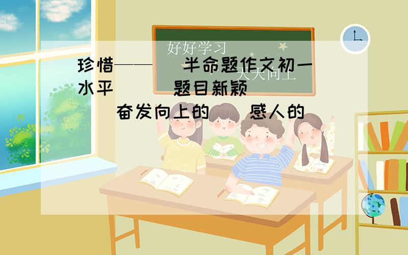 珍惜——   半命题作文初一水平      题目新颖      奋发向上的    感人的                                         多给几篇                                        快,今晚作业