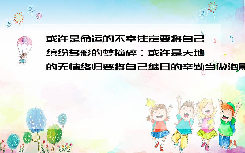 或许是命运的不幸注定要将自己缤纷多彩的梦撞碎；或许是天地的无情终归要将自己继日的辛勤当做泡影放飞,或许是许许多多的难以理解却又实实在在的障碍与挫折早已将意气丰发的拼搏与