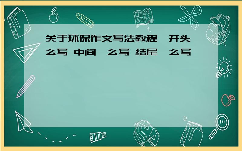 关于环保作文写法教程,开头咋么写 中间咋么写 结尾咋么写