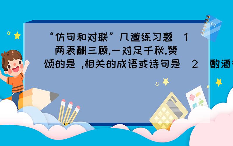 “仿句和对联”几道练习题（1）两表酬三顾,一对足千秋.赞颂的是 ,相关的成语或诗句是（2）酌酒花间,磨针石上；倚剑天外,挂弓扶桑.赞颂的是 ,相关的成语或诗句是(3)犹留正气参天地,永剩