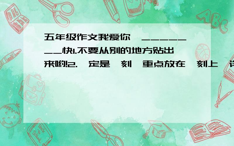 五年级作文我爱你,_______快1.不要从别的地方贴出来哟!2.一定是一刻,重点放在一刻上,详写一刻中自己的心理活动,动作.3.最好写与别人与众不同的!4.要是自己的真情实感.第二条可不要植物