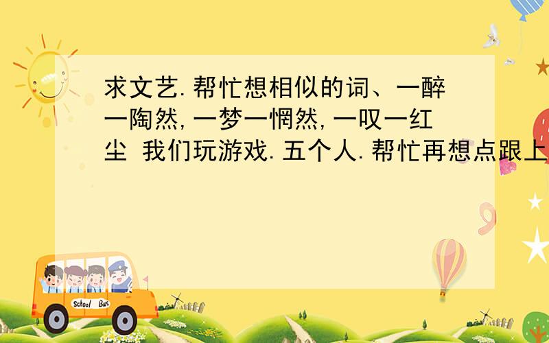 求文艺.帮忙想相似的词、一醉一陶然,一梦一惘然,一叹一红尘 我们玩游戏.五个人.帮忙再想点跟上面那三个对应起来的.