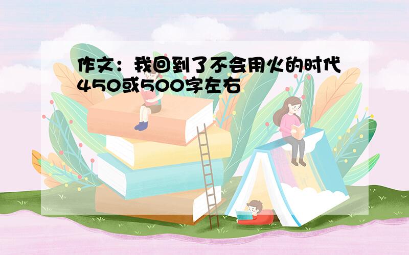 作文：我回到了不会用火的时代450或500字左右