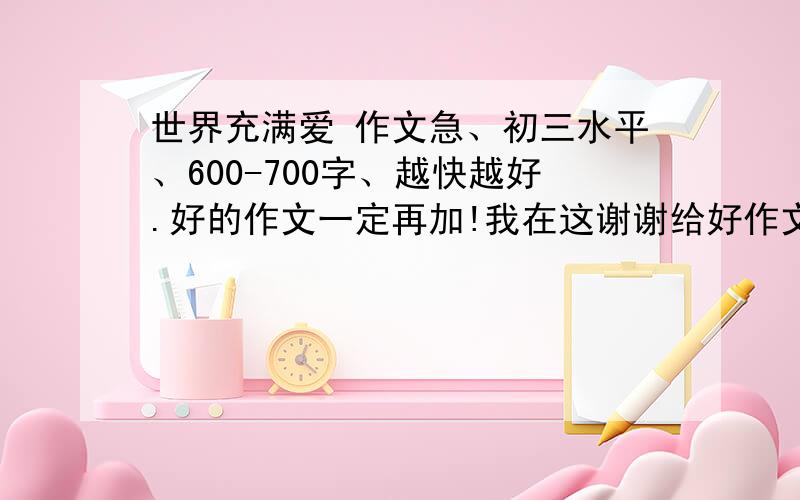 世界充满爱 作文急、初三水平、600-700字、越快越好.好的作文一定再加!我在这谢谢给好作文的回答者!不要《让世界充满爱》!我要的是《世界充满爱》、俩个不同概念!最好自己写行吗!