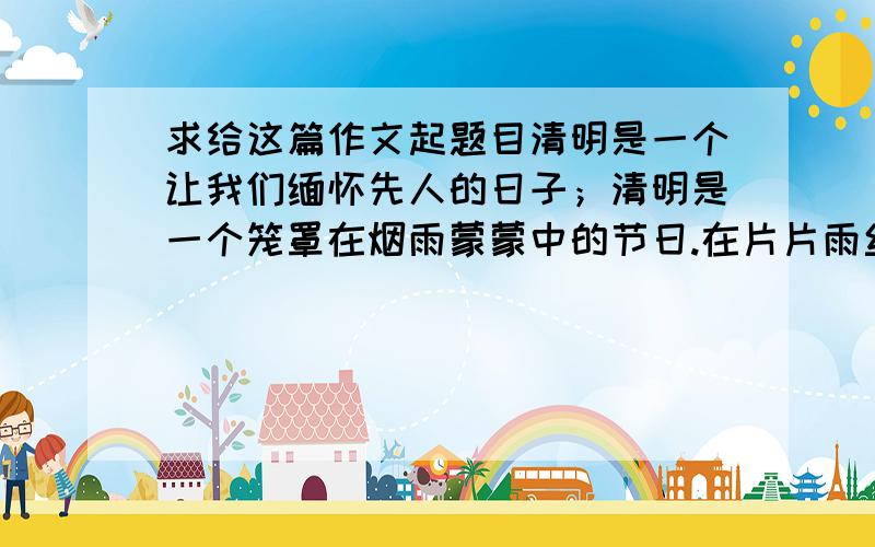 求给这篇作文起题目清明是一个让我们缅怀先人的日子；清明是一个笼罩在烟雨蒙蒙中的节日.在片片雨丝下,隐藏着的是人们对先烈们的淡淡的哀伤和深深的怀念与崇敬.　　清明节,让人缅怀