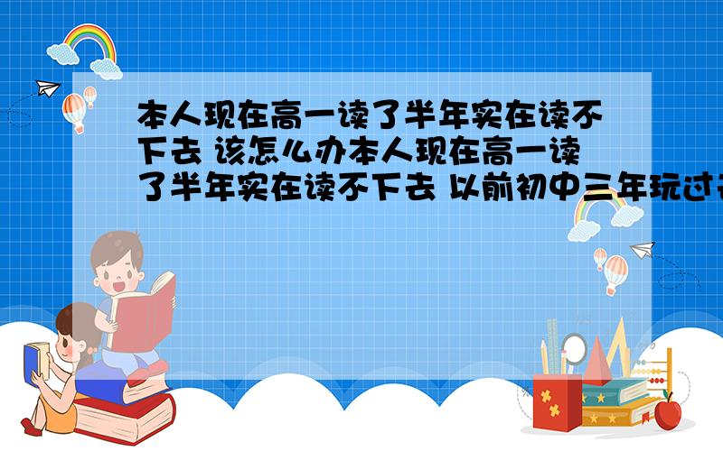 本人现在高一读了半年实在读不下去 该怎么办本人现在高一读了半年实在读不下去 以前初中三年玩过去 落下了很多很多 高中也是买进去的 结果还是像初中一样混了一学期 我不想这样下去