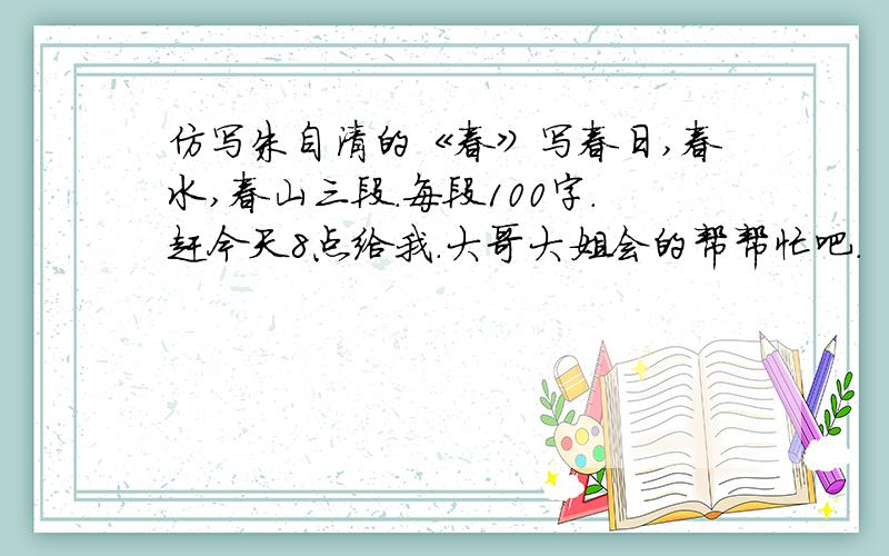 仿写朱自清的《春》写春日,春水,春山三段.每段100字.赶今天8点给我.大哥大姐会的帮帮忙吧.