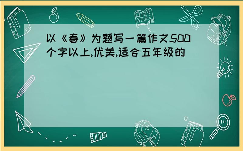 以《春》为题写一篇作文500个字以上,优美,适合五年级的