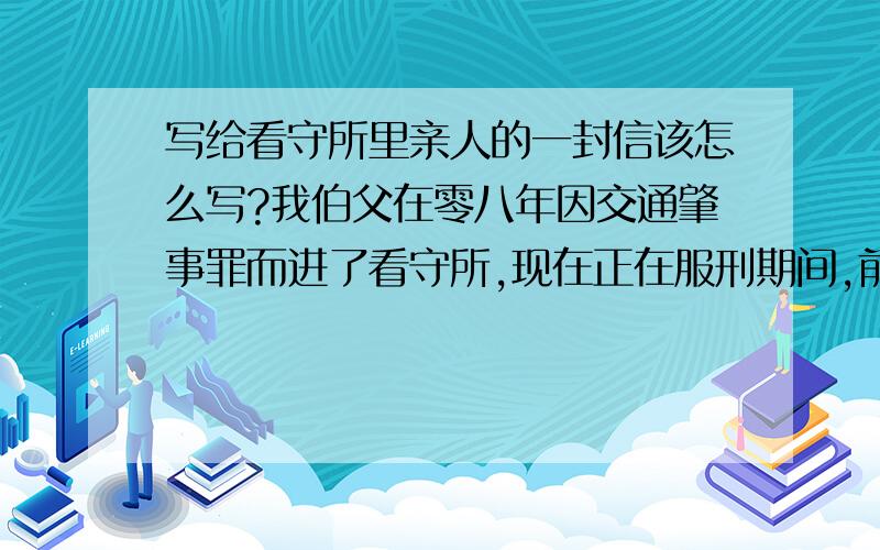 写给看守所里亲人的一封信该怎么写?我伯父在零八年因交通肇事罪而进了看守所,现在正在服刑期间,前几天寄信回家来说想我了,还要我把照片寄过去一张.我文化也不高,也没上过几年学,这封