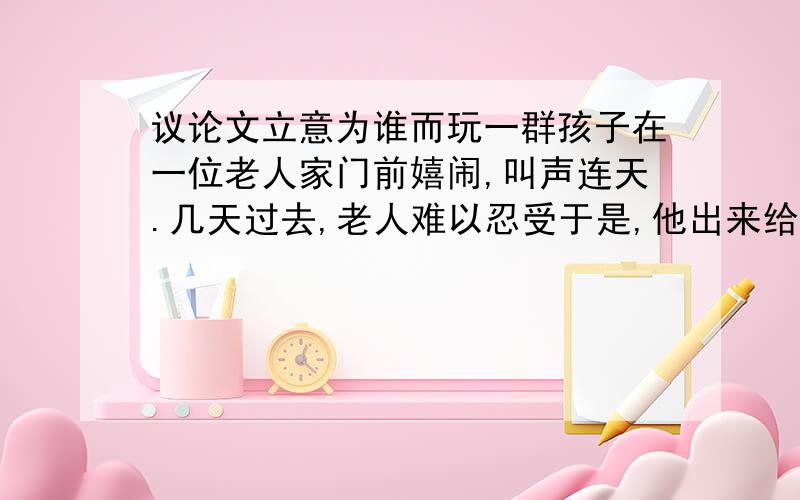 议论文立意为谁而玩一群孩子在一位老人家门前嬉闹,叫声连天.几天过去,老人难以忍受于是,他出来给了每个孩子25美分,对他们说：“你们让这儿变得很热闹,我觉得自己年轻了不少,这点钱表