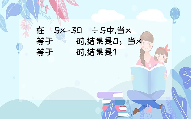 在（5x-30）÷5中,当x等于（ ）时,结果是0；当x等于（ ）时,结果是1