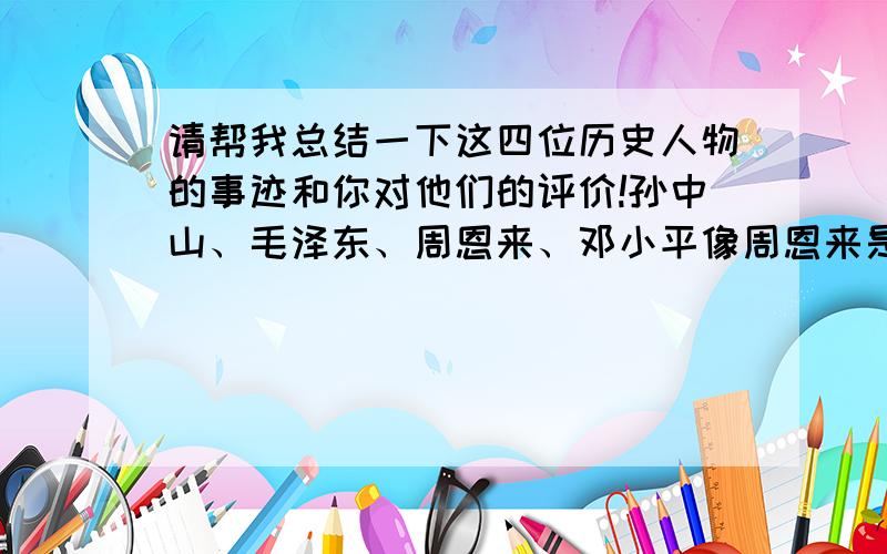 请帮我总结一下这四位历史人物的事迹和你对他们的评价!孙中山、毛泽东、周恩来、邓小平像周恩来是1898年出生,现在2008年,那他的诞辰就是110周年!这样的那种!