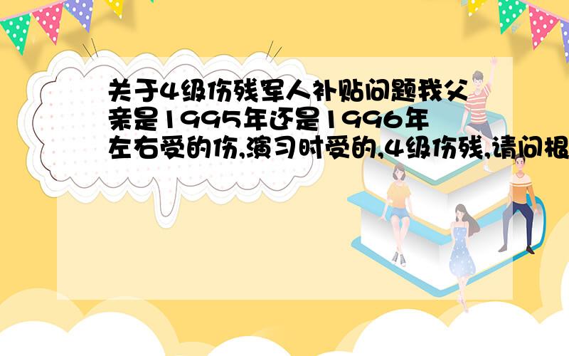 关于4级伤残军人补贴问题我父亲是1995年还是1996年左右受的伤,演习时受的,4级伤残,请问根据有关法律文件,现在一个月能拿多少伤残补助?如果有什么医药、保险之类的麻烦分别列一下.我父母