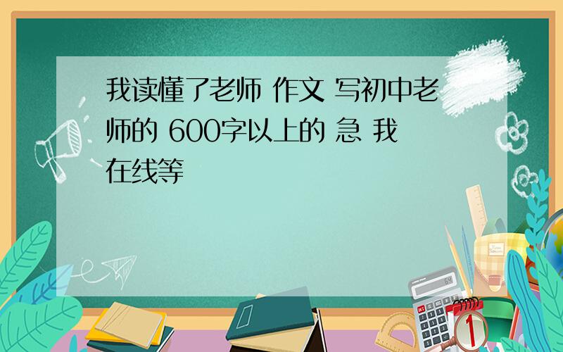 我读懂了老师 作文 写初中老师的 600字以上的 急 我在线等