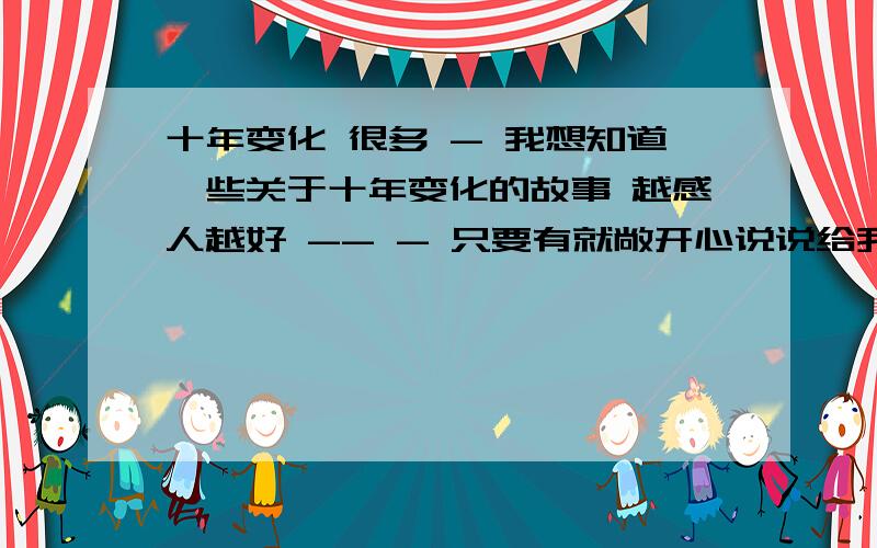 十年变化 很多 - 我想知道一些关于十年变化的故事 越感人越好 -- - 只要有就敞开心说说给我听吧