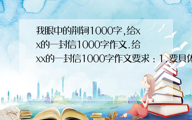 我眼中的荆轲1000字,给xx的一封信1000字作文.给xx的一封信1000字作文要求：1.要具体写一件事2.格式空格用**代替格式一定要正确.3.达到三页稿纸我眼中的荆轲1300字作文要求就是语言通顺,达到