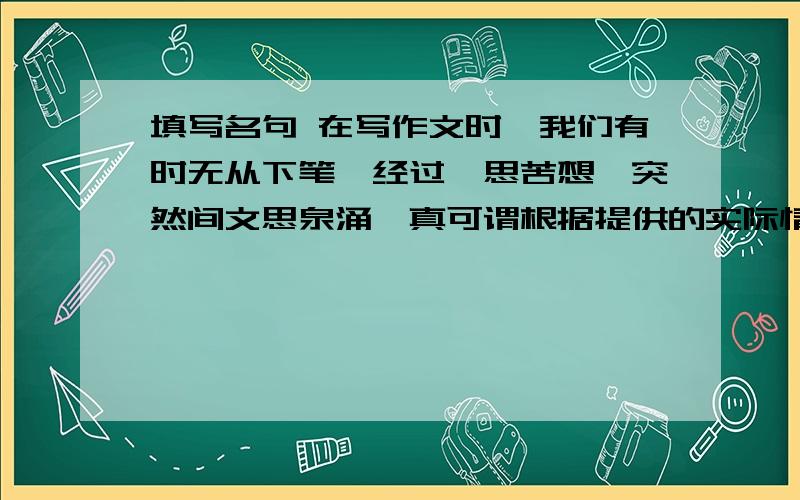 填写名句 在写作文时,我们有时无从下笔,经过冥思苦想,突然间文思泉涌,真可谓根据提供的实际情况填写你知道的名句 1．在写作文时,我们有时无从下笔,经过冥思苦想,突然间文思泉涌,真可