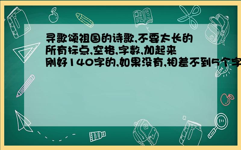 寻歌颂祖国的诗歌,不要太长的所有标点,空格,字数,加起来刚好140字的,如果没有,相差不到5个字,只能少,不能多,