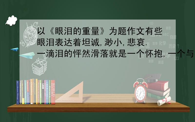 以《眼泪的重量》为题作文有些眼泪表达着坦诚,渺小,悲哀.一滴泪的怦然滑落就是一个怀抱,一个与自己亲近与真实相拥的怀抱,也是一种宗教.纪念着那些只属于内心的清澈,柔软与真诚.800字