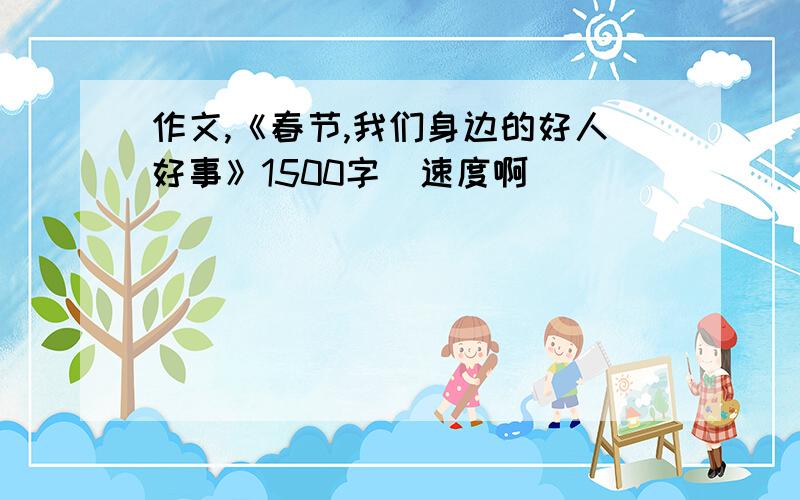 作文,《春节,我们身边的好人好事》1500字（速度啊）