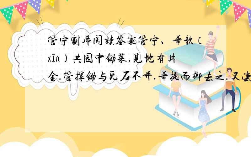 管宁割席阅读答案管宁、华歆（xīn）共园中锄菜,见地有片金.管挥锄与瓦石不异,华捉而掷去之.又尝同席读书有乘轩冕过门者宁读如故歆废书出观.宁割席分坐,曰：“予非吾友也.”[注释]席：