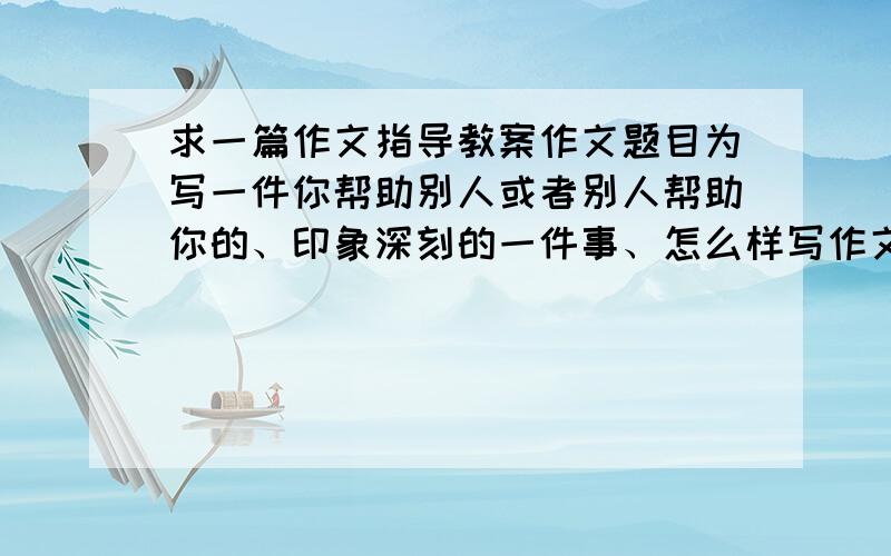 求一篇作文指导教案作文题目为写一件你帮助别人或者别人帮助你的、印象深刻的一件事、怎么样写作文指导啊?快崩溃了、