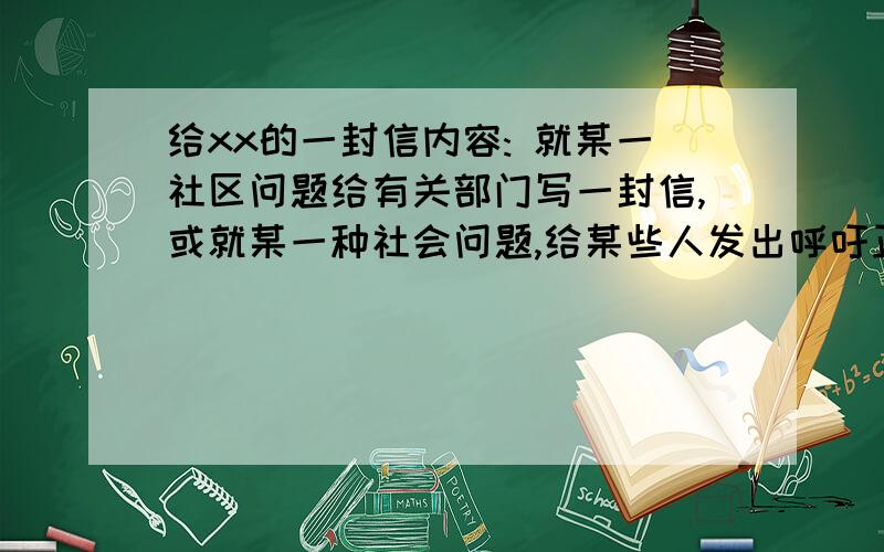 给xx的一封信内容: 就某一社区问题给有关部门写一封信,或就某一种社会问题,给某些人发出呼吁正文部分:1.此类问题有那些表现,严重性怎么样,人们对此问题的态度        2.相关的法律有哪些