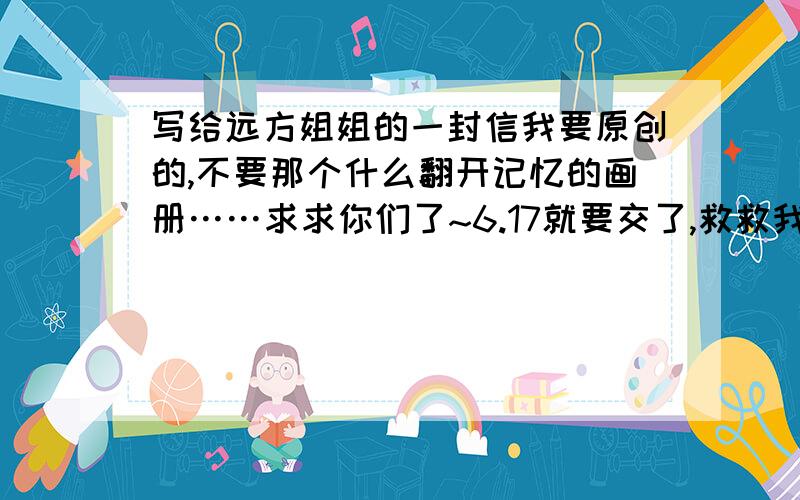 写给远方姐姐的一封信我要原创的,不要那个什么翻开记忆的画册……求求你们了~6.17就要交了,救救我吧·都说了不要那个什麽翻开记忆的画册的那个了,二楼你是抄的吧,是抄别人的吧~