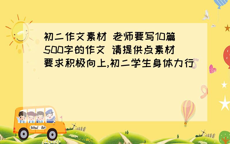 初二作文素材 老师要写10篇500字的作文 请提供点素材要求积极向上,初二学生身体力行