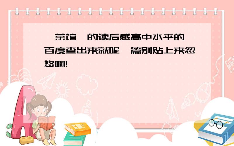 《茶馆》的读后感高中水平的,百度查出来就呢一篇别贴上来忽悠啊!