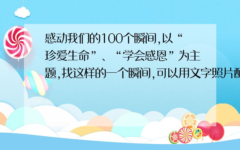 感动我们的100个瞬间,以“珍爱生命”、“学会感恩”为主题,找这样的一个瞬间,可以用文字照片配合的形式