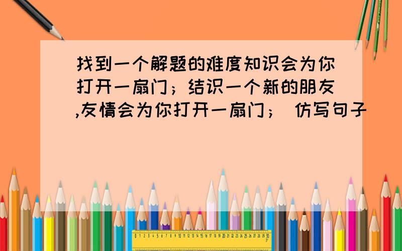 找到一个解题的难度知识会为你打开一扇门；结识一个新的朋友,友情会为你打开一扇门； 仿写句子