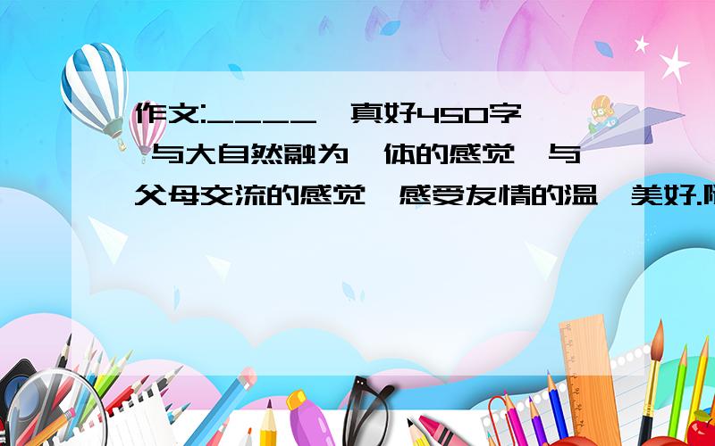 作文:____,真好450字 与大自然融为一体的感觉、与父母交流的感觉、感受友情的温馨美好.随便哪一种,就是写生活中美好的事物或美好的情感,450字,不要太多,写的好一点的,