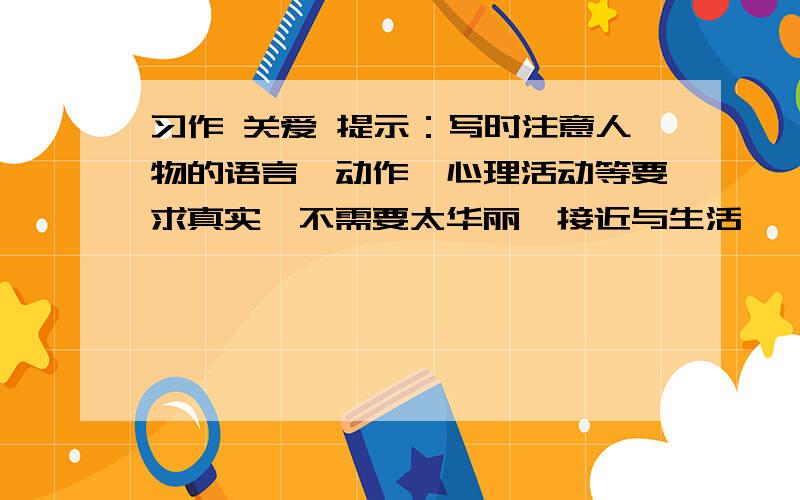 习作 关爱 提示：写时注意人物的语言,动作,心理活动等要求真实,不需要太华丽,接近与生活