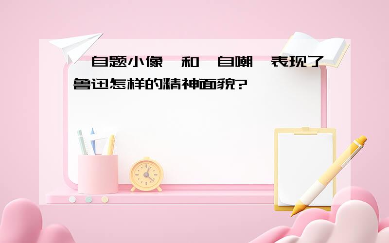 《自题小像》和《自嘲》表现了鲁迅怎样的精神面貌?