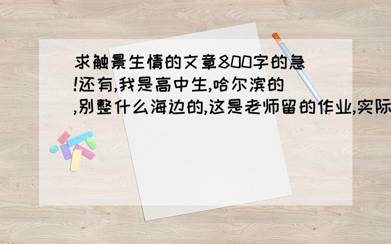 求触景生情的文章800字的急!还有,我是高中生,哈尔滨的,别整什么海边的,这是老师留的作业,实际一点的文章,谢了,冰的更可以啊.只要实际点就行