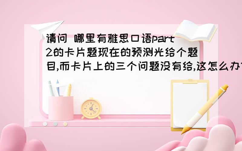 请问 哪里有雅思口语part2的卡片题现在的预测光给个题目,而卡片上的三个问题没有给,这怎么办?