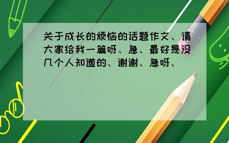 关于成长的烦恼的话题作文、请大家给我一篇呀、急、最好是没几个人知道的、谢谢、急呀、