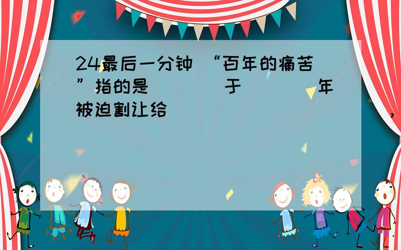 24最后一分钟 “百年的痛苦”指的是____于____年被迫割让给____________,“发黄的旧条约”指的是_______________.