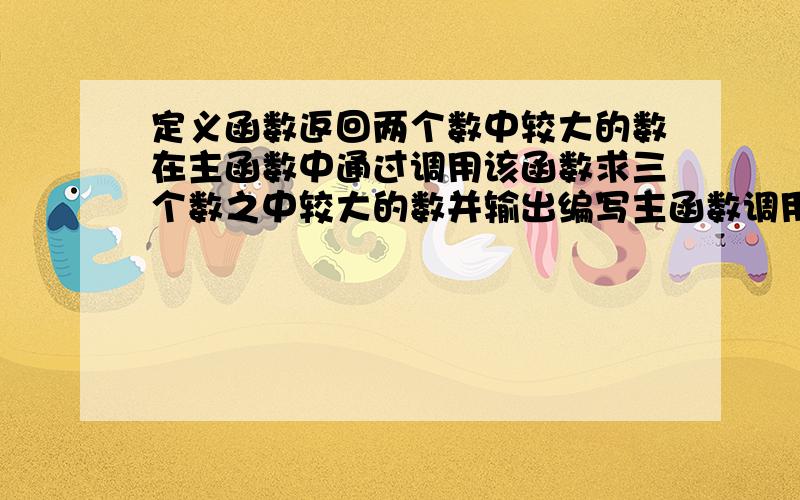 定义函数返回两个数中较大的数在主函数中通过调用该函数求三个数之中较大的数并输出编写主函数调用该函数C语言啊