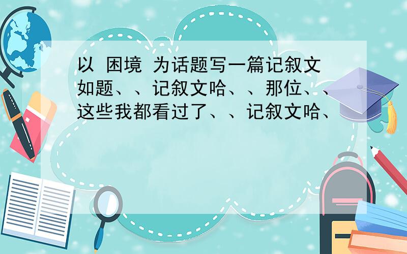 以 困境 为话题写一篇记叙文如题、、记叙文哈、、那位、、这些我都看过了、、记叙文哈、