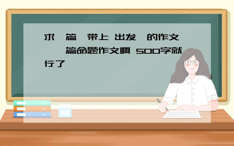 求一篇《带上 出发》的作文 ,一篇命题作文啊 500字就行了