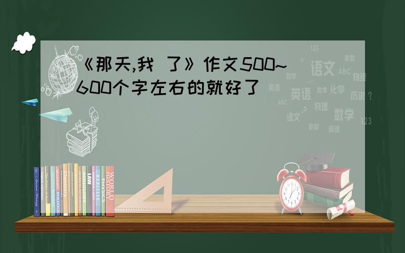 《那天,我 了》作文500~600个字左右的就好了